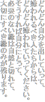 どんどん自分を出していって、
嫌われるべき人たちからは、
どんどん嫌われていってください。
そうすれば自分にとって、
必要のない縁は自然と切れて、
大切にすべき縁のみが残ります。